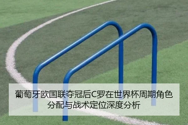 葡萄牙欧国联夺冠后C罗在世界杯周期角色分配与战术定位深度分析